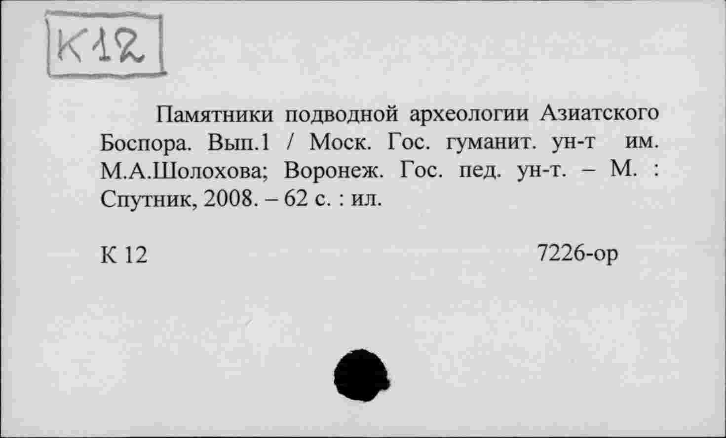 ﻿
Памятники подводной археологии Азиатского Боспора. Вып.1 / Моск. Гос. туманит, ун-т им. М.А.Шолохова; Воронеж. Гос. пед. ун-т. - М. : Спутник, 2008. - 62 с. : ил.
К 12
7226-ор